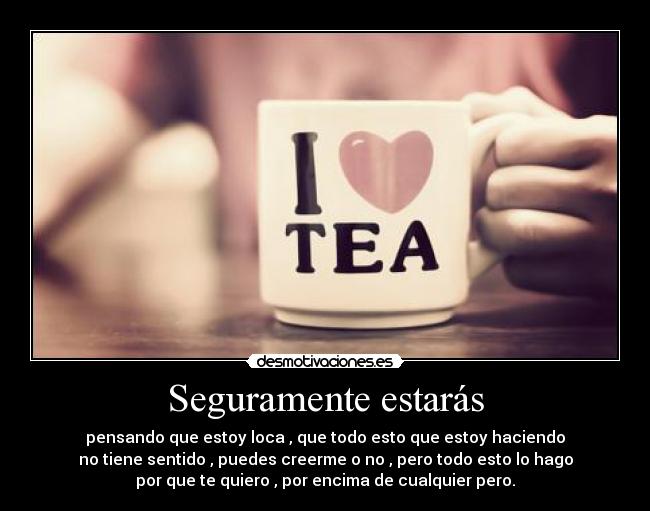 Seguramente estarás - pensando que estoy loca , que todo esto que estoy haciendo
no tiene sentido , puedes creerme o no , pero todo esto lo hago
por que te quiero , por encima de cualquier pero.