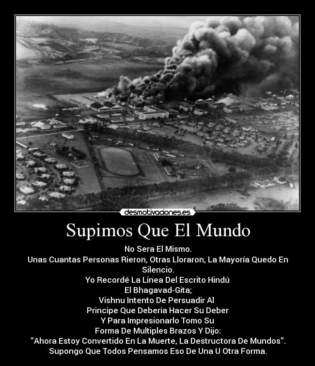 Supimos Que El Mundo - No Sera El Mismo.
Unas Cuantas Personas Rieron, Otras Lloraron, La Mayoría Quedo En Silencio.
Yo Recordé La Linea Del Escrito Hindú
El Bhagavad-Gita;
Vishnu Intento De Persuadir Al
Principe Que Deberia Hacer Su Deber
Y Para Impresionarlo Tomo Su
Forma De Multiples Brazos Y Dijo:
Ahora Estoy Convertido En La Muerte, La Destructora De Mundos.
Supongo Que Todos Pensamos Eso De Una U Otra Forma.
