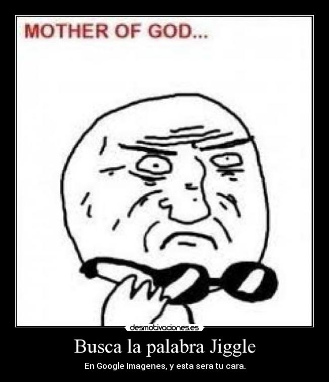 Busca la palabra Jiggle - En Google Imagenes, y esta sera tu cara.