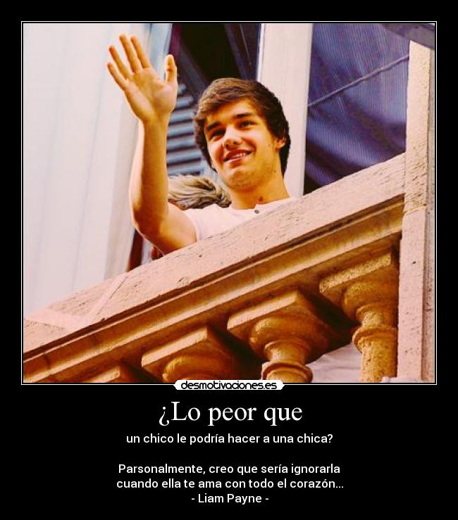 ¿Lo peor que - un chico le podría hacer a una chica?
Parsonalmente, creo que sería ignorarla
cuando ella te ama con todo el corazón...
- Liam Payne -