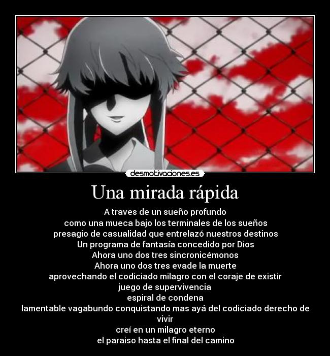 Una mirada rápida - A traves de un sueño profundo
como una mueca bajo los terminales de los sueños
presagio de casualidad que entrelazó nuestros destinos
Un programa de fantasía concedido por Dios
Ahora uno dos tres sincronicémonos
Ahora uno dos tres evade la muerte
aprovechando el codiciado milagro con el coraje de existir
juego de supervivencia
espiral de condena
lamentable vagabundo conquistando mas ayá del codiciado derecho de vivir
creí en un milagro eterno
el paraiso hasta el final del camino