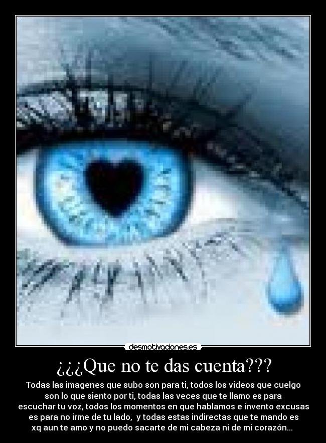 ¿¿¿Que no te das cuenta??? - Todas las imagenes que subo son para ti, todos los videos que cuelgo
son lo que siento por ti, todas las veces que te llamo es para
escuchar tu voz, todos los momentos en que hablamos e invento excusas
es para no irme de tu lado, y todas estas indirectas que te mando es
xq aun te amo y no puedo sacarte de mi cabeza ni de mi corazón...