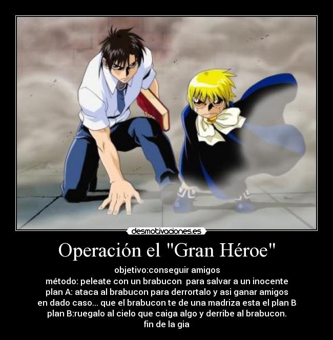 Operación el Gran Héroe - objetivo:conseguir amigos
método: peleate con un brabucon para salvar a un inocente
plan A: ataca al brabucon para derrortalo y asi ganar amigos
en dado caso... que el brabucon te de una madriza esta el plan B
plan B:ruegalo al cielo que caiga algo y derribe al brabucon.
fin de la gia