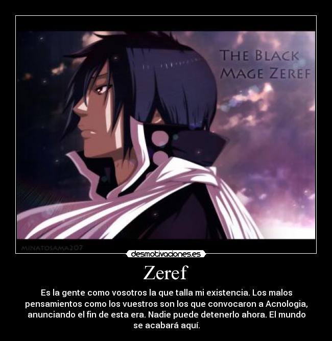 Zeref - Es la gente como vosotros la que talla mi existencia. Los malos
pensamientos como los vuestros son los que convocaron a Acnologia,
anunciando el fin de esta era. Nadie puede detenerlo ahora. El mundo
se acabará aquí.