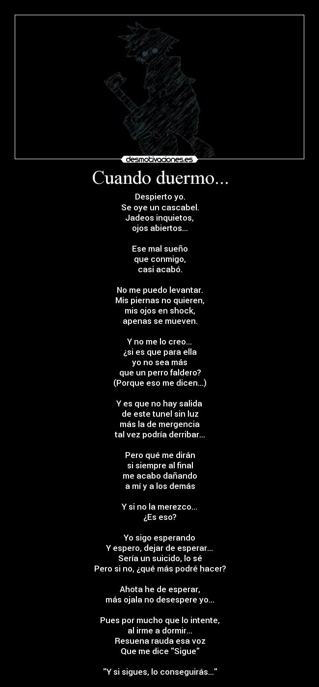 Cuando duermo... - Despierto yo.
Se oye un cascabel.
Jadeos inquietos,
ojos abiertos...
Ese mal sueño
que conmigo,
casi acabó.
No me puedo levantar.
Mis piernas no quieren,
mis ojos en shock,
apenas se mueven.
Y no me lo creo...
¿si es que para ella
yo no sea más
que un perro faldero?
(Porque eso me dicen...)
Y es que no hay salida
de este tunel sin luz
más la de mergencia
tal vez podría derribar...
Pero qué me dirán
si siempre al final
me acabo dañando
a mí y a los demás
Y si no la merezco...
¿Es eso?
Yo sigo esperando
Y espero, dejar de esperar...
Sería un suicido, lo sé
Pero si no, ¿qué más podré hacer?
Ahota he de esperar,
más ojala no desespere yo...
Pues por mucho que lo intente,
al irme a dormir...
Resuena rauda esa voz
Que me dice Sigue
Y si sigues, lo conseguirás...