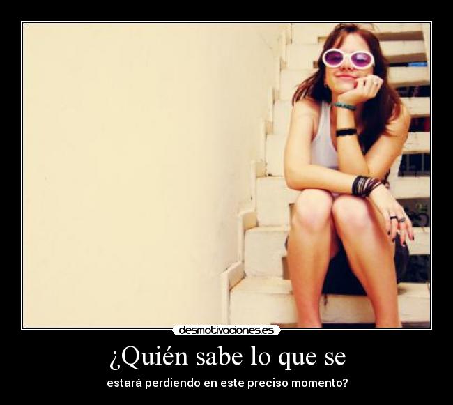 ¿Quién sabe lo que se - estará perdiendo en este preciso momento?