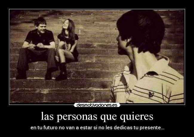 las personas que quieres - en tu futuro no van a estar si no les dedicas tu presente...