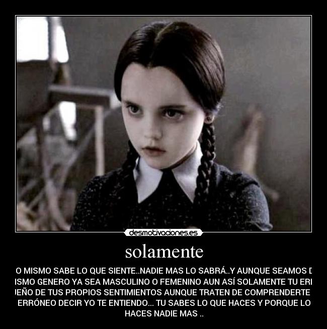 solamente - UNO MISMO SABE LO QUE SIENTE..NADIE MAS LO SABRÁ..Y AUNQUE SEAMOS DEL
MISMO GENERO YA SEA MASCULINO O FEMENINO AUN ASÍ SOLAMENTE TU ERES
DUEÑO DE TUS PROPIOS SENTIMIENTOS AUNQUE TRATEN DE COMPRENDERTE ES
ERRÓNEO DECIR YO TE ENTIENDO... TU SABES LO QUE HACES Y PORQUE LO
HACES NADIE MAS ..