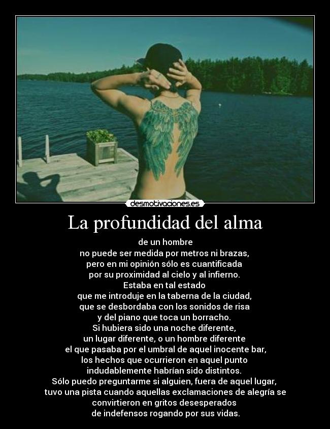 La profundidad del alma - de un hombre
no puede ser medida por metros ni brazas,
pero en mi opinión sólo es cuantificada
por su proximidad al cielo y al infierno.
Estaba en tal estado
que me introduje en la taberna de la ciudad,
que se desbordaba con los sonidos de risa
y del piano que toca un borracho.
Si hubiera sido una noche diferente,
un lugar diferente, o un hombre diferente
el que pasaba por el umbral de aquel inocente bar,
los hechos que ocurrieron en aquel punto
indudablemente habrían sido distintos.
Sólo puedo preguntarme si alguien, fuera de aquel lugar,
tuvo una pista cuando aquellas exclamaciones de alegría se
convirtieron en gritos desesperados
de indefensos rogando por sus vidas.