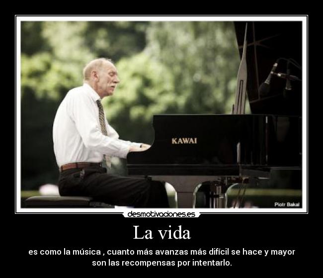 La vida - es como la música , cuanto más avanzas más difícil se hace y mayor
son las recompensas por intentarlo.
