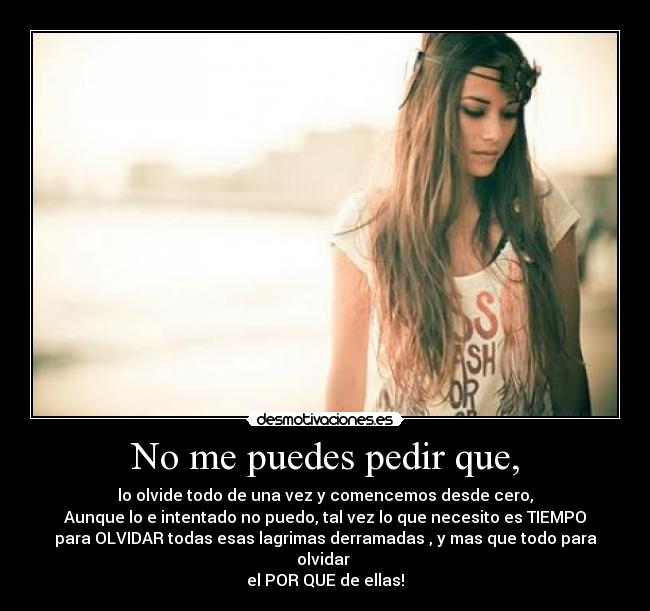 No me puedes pedir que, - lo olvide todo de una vez y comencemos desde cero,
Aunque lo e intentado no puedo, tal vez lo que necesito es TIEMPO
para OLVIDAR todas esas lagrimas derramadas , y mas que todo para olvidar
el POR QUE de ellas!