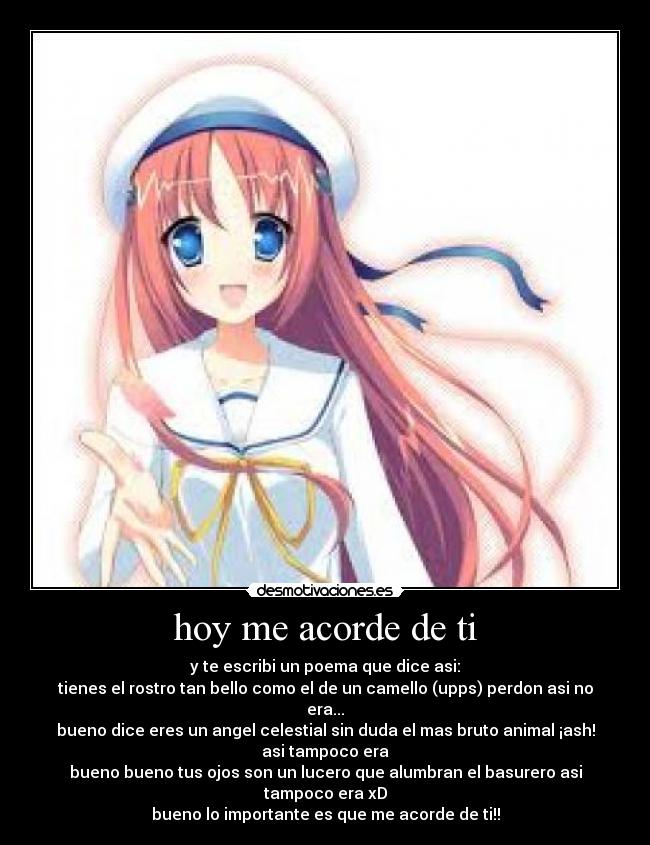 hoy me acorde de ti - y te escribi un poema que dice asi:
tienes el rostro tan bello como el de un camello (upps) perdon asi no era...
bueno dice eres un angel celestial sin duda el mas bruto animal ¡ash! asi tampoco era
bueno bueno tus ojos son un lucero que alumbran el basurero asi tampoco era xD
bueno lo importante es que me acorde de ti!!