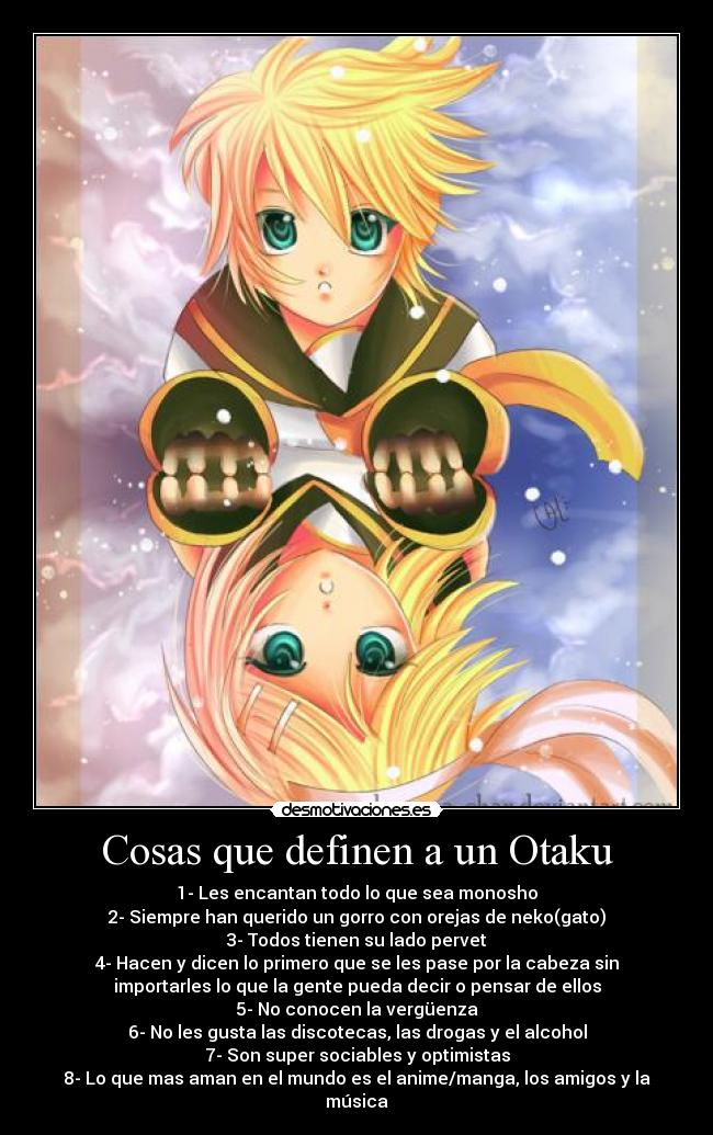 Cosas que definen a un Otaku - 1- Les encantan todo lo que sea monosho
2- Siempre han querido un gorro con orejas de neko(gato)
3- Todos tienen su lado pervet
4- Hacen y dicen lo primero que se les pase por la cabeza sin
importarles lo que la gente pueda decir o pensar de ellos
5- No conocen la vergüenza
6- No les gusta las discotecas, las drogas y el alcohol
7- Son super sociables y optimistas
8- Lo que mas aman en el mundo es el anime/manga, los amigos y la
música