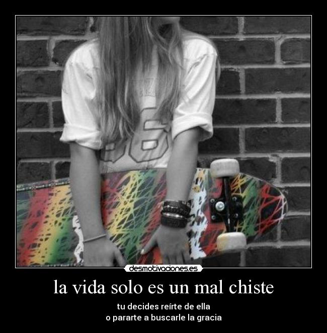 la vida solo es un mal chiste - tu decides reírte de ella
o pararte a buscarle la gracia