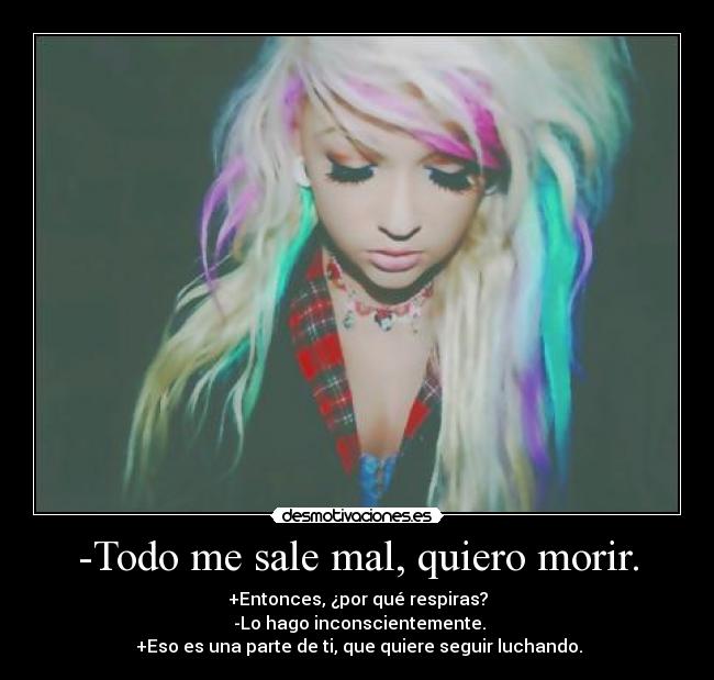 -Todo me sale mal, quiero morir. - +Entonces, ¿por qué respiras?
-Lo hago inconscientemente.
+Eso es una parte de ti, que quiere seguir luchando.
