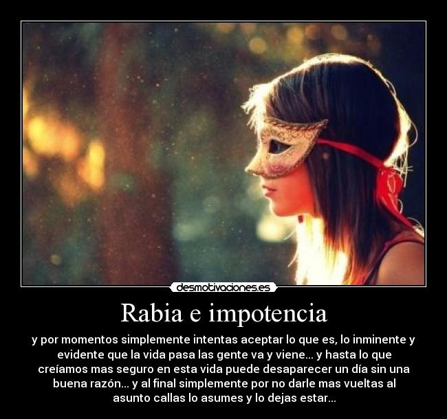 Rabia e impotencia - y por momentos simplemente intentas aceptar lo que es, lo inminente y
evidente que la vida pasa las gente va y viene... y hasta lo que
creíamos mas seguro en esta vida puede desaparecer un día sin una
buena razón... y al final simplemente por no darle mas vueltas al
asunto callas lo asumes y lo dejas estar...