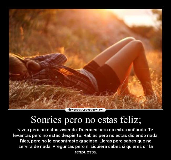 Sonríes pero no estas feliz; - vives pero no estas viviendo. Duermes pero no estas soñando. Te
levantas pero no estas despierto. Hablas pero no estas diciendo nada.
Ríes, pero no lo encontraste gracioso. Lloras pero sabes que no
servirá de nada. Preguntas pero ni siquiera sabes si quieres oír la
respuesta.