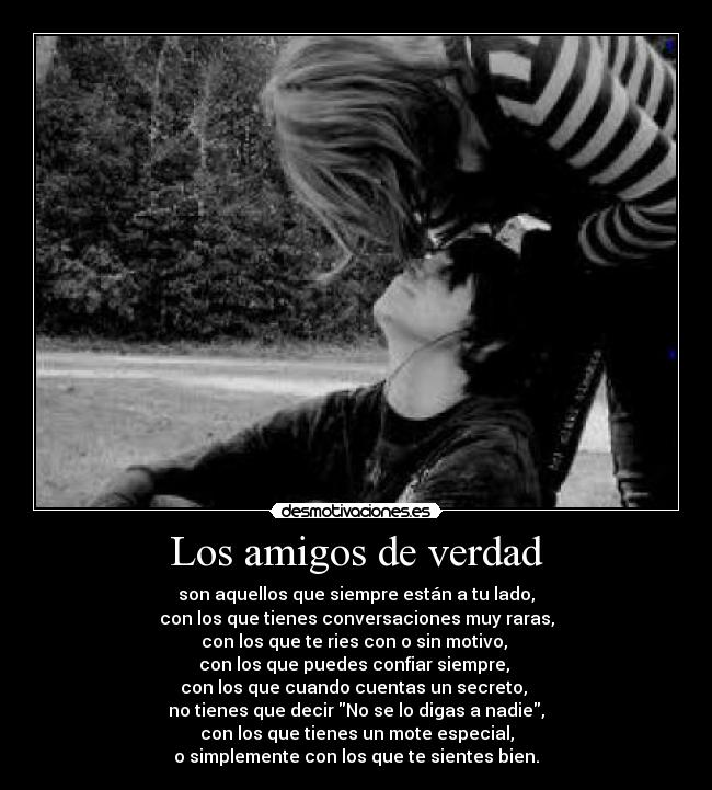 Los amigos de verdad - son aquellos que siempre están a tu lado,
con los que tienes conversaciones muy raras,
con los que te ries con o sin motivo,
con los que puedes confiar siempre,
con los que cuando cuentas un secreto,
no tienes que decir No se lo digas a nadie,
con los que tienes un mote especial,
o simplemente con los que te sientes bien.