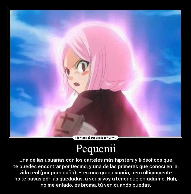 Pequenii - Una de las usuarias con los carteles más hipsters y filósoficos que
te puedes encontrar por Desmo, y una de las primeras que conocí en la
vida real (por pura coña). Eres una gran usuaria, pero últimamente
no te pasas por las quedadas, a ver si voy a tener que enfadarme. Nah,
no me enfado, es broma, tú ven cuando puedas.