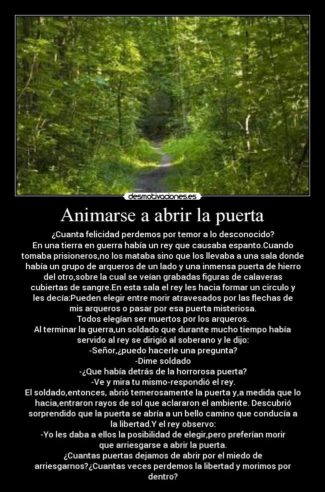 Animarse a abrir la puerta - ¿Cuanta felicidad perdemos por temor a lo desconocido?
En una tierra en guerra había un rey que causaba espanto.Cuando
tomaba prisioneros,no los mataba sino que los llevaba a una sala donde
había un grupo de arqueros de un lado y una inmensa puerta de hierro
del otro,sobre la cual se veían grabadas figuras de calaveras
cubiertas de sangre.En esta sala el rey les hacia formar un circulo y
les decía:Pueden elegir entre morir atravesados por las flechas de
mis arqueros o pasar por esa puerta misteriosa.
Todos elegían ser muertos por los arqueros.
Al terminar la guerra,un soldado que durante mucho tiempo había
servido al rey se dirigió al soberano y le dijo:
-Señor,¿puedo hacerle una pregunta?
-Dime soldado
-¿Que había detrás de la horrorosa puerta?
-Ve y mira tu mismo-respondió el rey.
El soldado,entonces, abrió temerosamente la puerta y,a medida que lo
hacia,entraron rayos de sol que aclararon el ambiente. Descubrió
sorprendido que la puerta se abría a un bello camino que conducía a
la libertad.Y el rey observo:
-Yo les daba a ellos la posibilidad de elegir,pero preferían morir
que arriesgarse a abrir la puerta.
¿Cuantas puertas dejamos de abrir por el miedo de
arriesgarnos?¿Cuantas veces perdemos la libertad y morimos por
dentro?