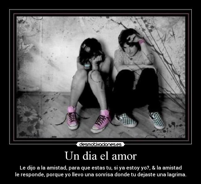 Un dia el amor - Le dijo a la amistad, para que estas tu, si ya estoy yo?, & la amistad
le responde, porque yo llevo una sonrisa donde tu dejaste una lagrima.