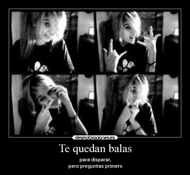 Te quedan balas - para disparar,
pero preguntas primero