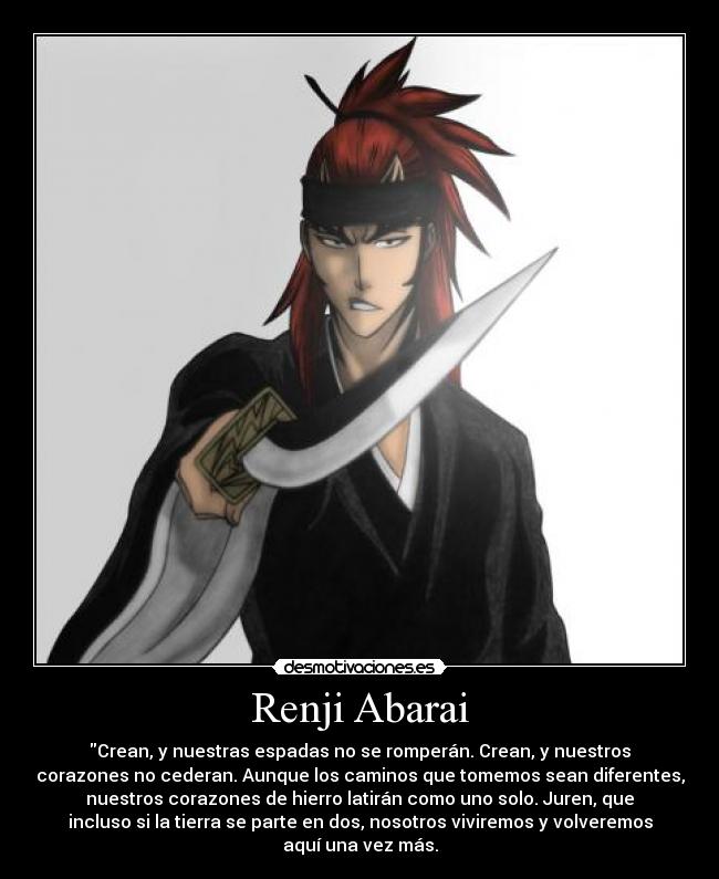 Renji Abarai - Crean, y nuestras espadas no se romperán. Crean, y nuestros
corazones no cederan. Aunque los caminos que tomemos sean diferentes,
nuestros corazones de hierro latirán como uno solo. Juren, que
incluso si la tierra se parte en dos, nosotros viviremos y volveremos
aquí una vez más.