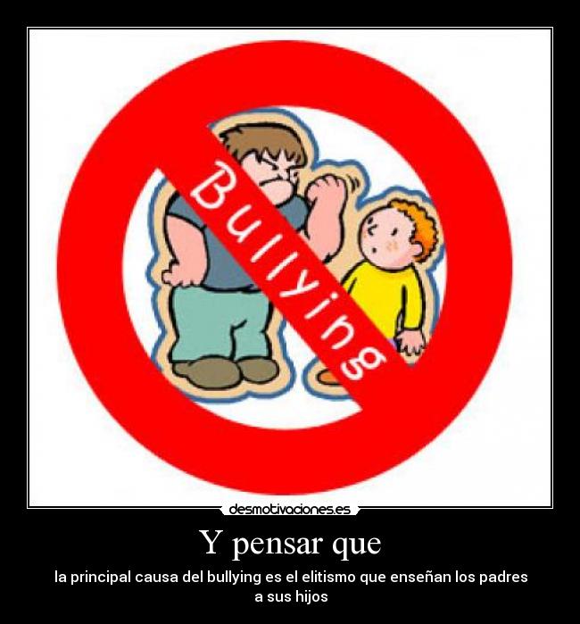 Y pensar que - la principal causa del bullying es el elitismo que enseñan los padres a sus hijos