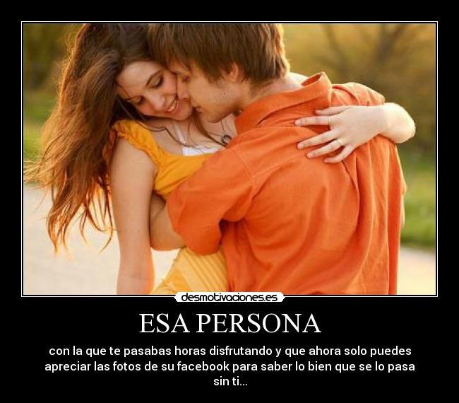 ESA PERSONA - con la que te pasabas horas disfrutando y que ahora solo puedes
apreciar las fotos de su facebook para saber lo bien que se lo pasa
sin ti...