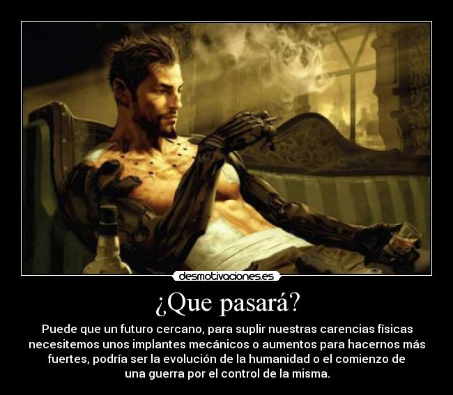 ¿Que pasará? - Puede que un futuro cercano, para suplir nuestras carencias físicas
necesitemos unos implantes mecánicos o aumentos para hacernos más
fuertes, podría ser la evolución de la humanidad o el comienzo de
una guerra por el control de la misma.