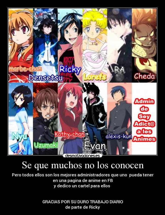 Se que muchos no los conocen - Pero todos ellos son los mejores administradores que uno pueda tener
en una pagina de anime en FB
y dedico un cartel para ellos
GRACIAS POR SU DURO TRABAJO DIARIO
de parte de Ricky