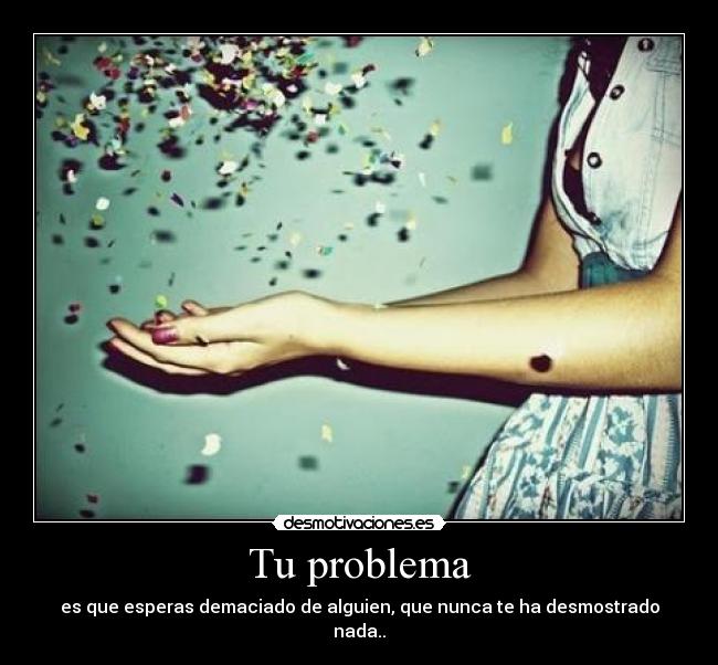 Tu problema - es que esperas demaciado de alguien, que nunca te ha desmostrado nada..