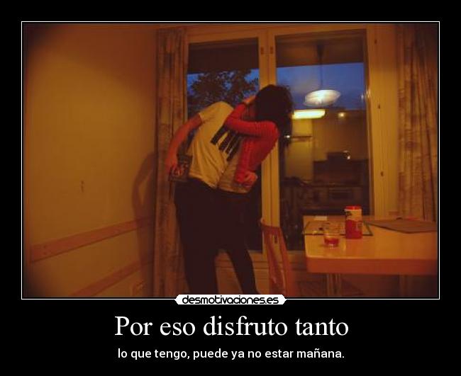 Por eso disfruto tanto - lo que tengo, puede ya no estar mañana.