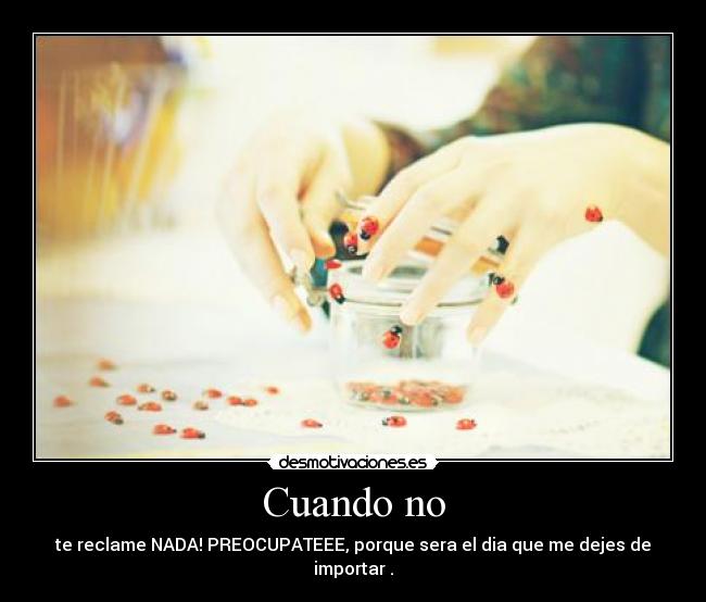 Cuando no - te reclame NADA! PREOCUPATEEE, porque sera el dia que me dejes de importar .