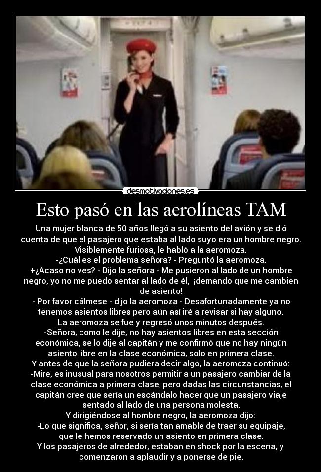 Esto pasó en las aerolíneas TAM - Una mujer blanca de 50 años llegó a su asiento del avión y se dió
cuenta de que el pasajero que estaba al lado suyo era un hombre negro.
Visiblemente furiosa, le habló a la aeromoza.
-¿Cuál es el problema señora? - Preguntó la aeromoza.
+¿Acaso no ves? - Dijo la señora - Me pusieron al lado de un hombre
negro, yo no me puedo sentar al lado de él,  ¡demando que me cambien
de asiento!
- Por favor cálmese - dijo la aeromoza - Desafortunadamente ya no
tenemos asientos libres pero aún así iré a revisar si hay alguno.
La aeromoza se fue y regresó unos minutos después.
-Señora, como le dije, no hay asientos libres en esta sección
económica, se lo dije al capitán y me confirmó que no hay ningún
asiento libre en la clase económica, solo en primera clase.
Y antes de que la señora pudiera decir algo, la aeromoza continuó:
-Mire, es inusual para nosotros permitir a un pasajero cambiar de la
clase económica a primera clase, pero dadas las circunstancias, el
capitán cree que sería un escándalo hacer que un pasajero viaje
sentado al lado de una persona molesta.
Y dirigiéndose al hombre negro, la aeromoza dijo:
-Lo que significa, señor, si sería tan amable de traer su equipaje,
que le hemos reservado un asiento en primera clase.
Y los pasajeros de alrededor, estaban en shock por la escena, y
comenzaron a aplaudir y a ponerse de pie.