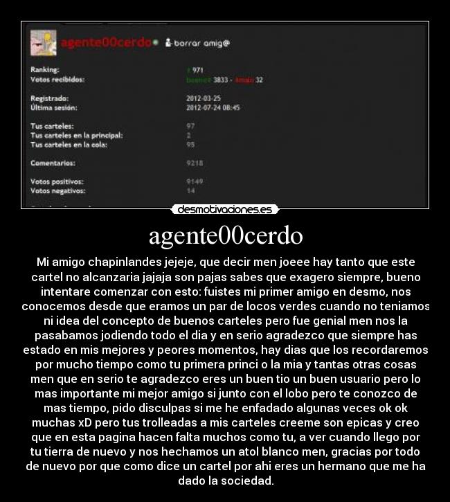 agente00cerdo - Mi amigo chapinlandes jejeje, que decir men joeee hay tanto que este
cartel no alcanzaria jajaja son pajas sabes que exagero siempre, bueno
intentare comenzar con esto: fuistes mi primer amigo en desmo, nos
conocemos desde que eramos un par de locos verdes cuando no teniamos
ni idea del concepto de buenos carteles pero fue genial men nos la
pasabamos jodiendo todo el dia y en serio agradezco que siempre has
estado en mis mejores y peores momentos, hay dias que los recordaremos
por mucho tiempo como tu primera princi o la mia y tantas otras cosas
men que en serio te agradezco eres un buen tio un buen usuario pero lo
mas importante mi mejor amigo si junto con el lobo pero te conozco de
mas tiempo, pido disculpas si me he enfadado algunas veces ok ok
muchas xD pero tus trolleadas a mis carteles creeme son epicas y creo
que en esta pagina hacen falta muchos como tu, a ver cuando llego por
tu tierra de nuevo y nos hechamos un atol blanco men, gracias por todo
de nuevo por que como dice un cartel por ahi eres un hermano que me ha
dado la sociedad.