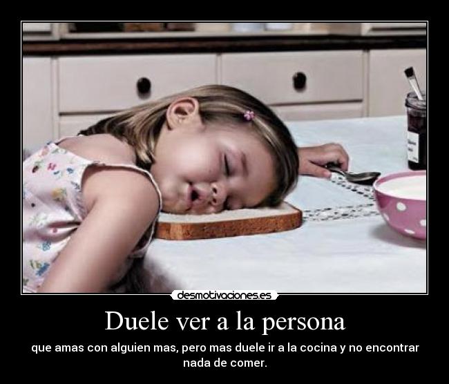 Duele ver a la persona - que amas con alguien mas, pero mas duele ir a la cocina y no encontrar
nada de comer.