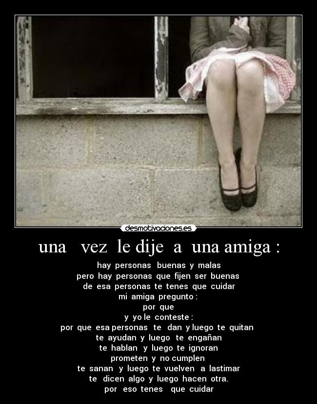 una vez le dije a una amiga : - hay personas buenas y malas
pero hay personas que fijen ser buenas
de esa personas te tenes que cuidar
mi amiga pregunto :
por que
y yo le conteste :
por que esa personas te dan y luego te quitan
te ayudan y luego te engañan
te hablan y luego te ignoran
prometen y no cumplen
te sanan y luego te vuelven a lastimar
te dicen algo y luego hacen otra.
por eso tenes que cuidar