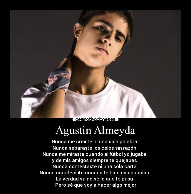 Agustin Almeyda - Nunca me creíste ni una sola palabra
Nunca separaste los celos sin razón
Nunca me miraste cuando al fútbol yo jugaba
y de mis amigos siempre te quejabas
Nunca contestaste ni una sola carta
Nunca agradeciste cuando te hice esa canción
La verdad ya no sé lo que te pasa
Pero sé que voy a hacer algo mejor