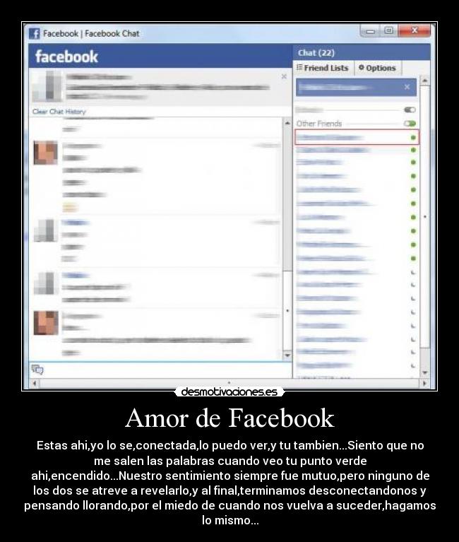 Amor de Facebook - Estas ahi,yo lo se,conectada,lo puedo ver,y tu tambien...Siento que no
me salen las palabras cuando veo tu punto verde
ahi,encendido...Nuestro sentimiento siempre fue mutuo,pero ninguno de
los dos se atreve a revelarlo,y al final,terminamos desconectandonos y
pensando llorando,por el miedo de cuando nos vuelva a suceder,hagamos
lo mismo...
