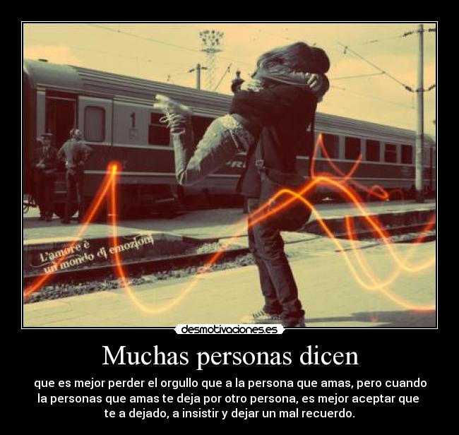 Muchas personas dicen - que es mejor perder el orgullo que a la persona que amas, pero cuando
la personas que amas te deja por otro persona, es mejor aceptar que 
te a dejado, a insistir y dejar un mal recuerdo.