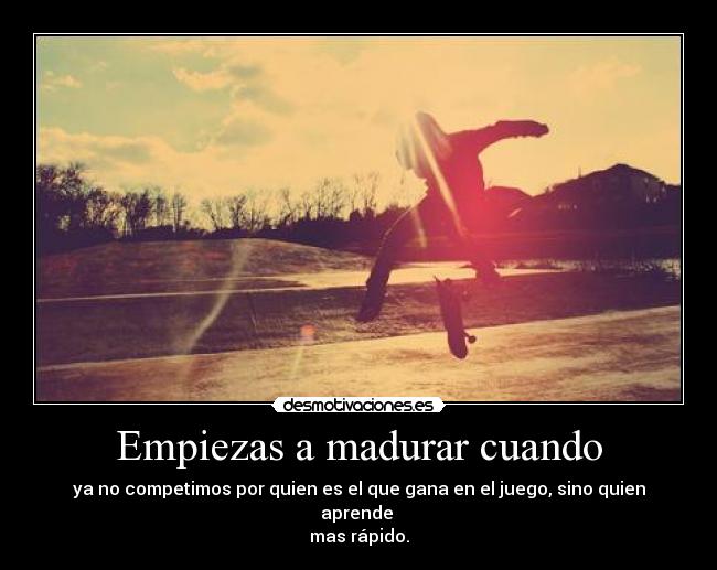 Empiezas a madurar cuando - ya no competimos por quien es el que gana en el juego, sino quien aprende 
mas rápido.