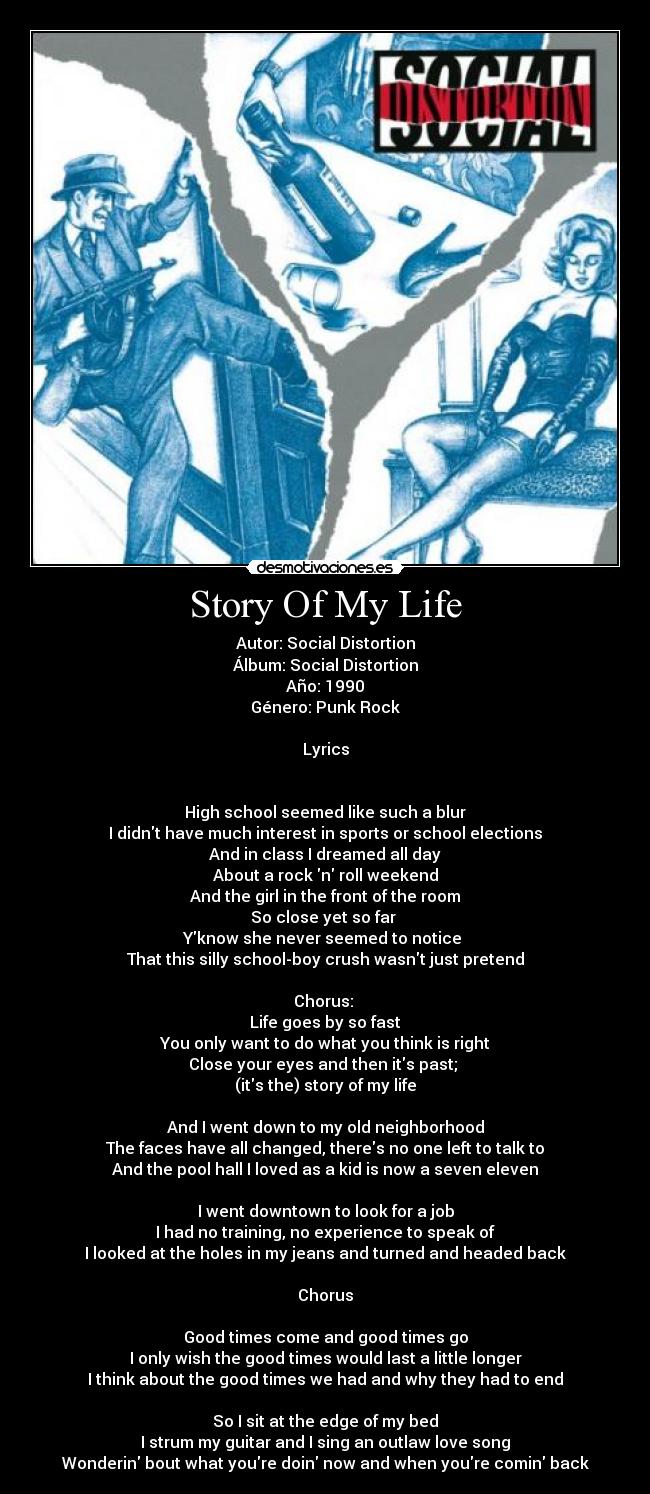 Story Of My Life - Autor: Social Distortion
Álbum: Social Distortion
Año: 1990
Género: Punk Rock

Lyrics


High school seemed like such a blur
I didnt have much interest in sports or school elections
And in class I dreamed all day
About a rock n roll weekend
And the girl in the front of the room
So close yet so far 
Yknow she never seemed to notice 
That this silly school-boy crush wasnt just pretend

Chorus: 
Life goes by so fast
You only want to do what you think is right
Close your eyes and then its past; 
(its the) story of my life

And I went down to my old neighborhood
The faces have all changed, theres no one left to talk to
And the pool hall I loved as a kid is now a seven eleven

I went downtown to look for a job
I had no training, no experience to speak of
I looked at the holes in my jeans and turned and headed back

Chorus

Good times come and good times go
I only wish the good times would last a little longer
I think about the good times we had and why they had to end

So I sit at the edge of my bed
I strum my guitar and I sing an outlaw love song
Wonderin bout what youre doin now and when youre comin back