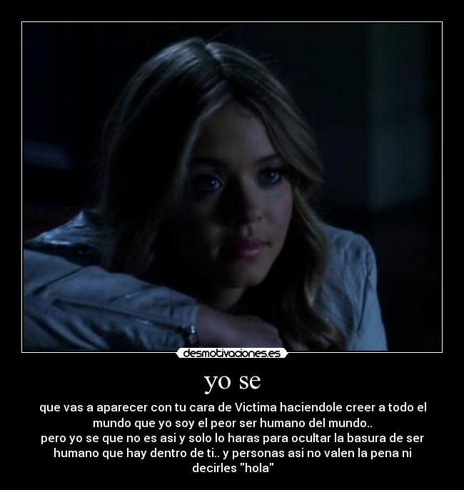 yo se - que vas a aparecer con tu cara de Victima haciendole creer a todo el
mundo que yo soy el peor ser humano del mundo..
pero yo se que no es asi y solo lo haras para ocultar la basura de ser
humano que hay dentro de ti.. y personas asi no valen la pena ni
decirles hola