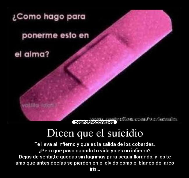 Dicen que el suicidio - Te lleva al infierno y que es la salida de los cobardes.
¿Pero que pasa cuando tu vida ya es un infierno?
Dejas de sentir,te quedas sin lagrimas para seguir llorando, y los te
amo que antes decías se pierden en el olvido como el blanco del arco
iris...