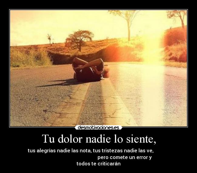 Tu dolor nadie lo siente, - tus alegrías nadie las nota, tus tristezas nadie las ve,             
                                           pero comete un error y
todos te criticarán