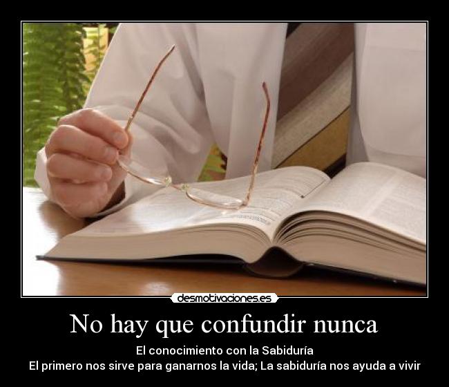 No hay que confundir nunca - El conocimiento con la Sabiduría
El primero nos sirve para ganarnos la vida; La sabiduría nos ayuda a vivir