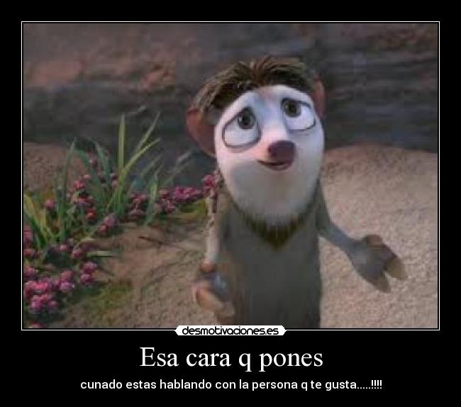 Esa cara q pones - cunado estas hablando con la persona q te gusta.....!!!!