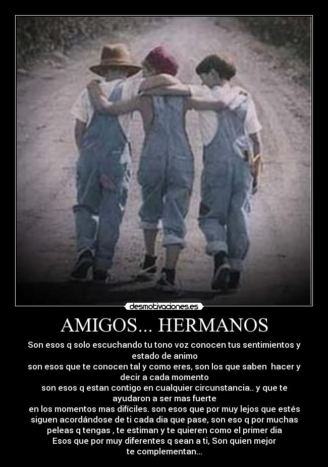 AMIGOS... HERMANOS - Son esos q solo escuchando tu tono voz conocen tus sentimientos y
estado de animo
son esos que te conocen tal y como eres, son los que saben hacer y
decir a cada momento
son esos q estan contigo en cualquier circunstancia.. y que te
ayudaron a ser mas fuerte
en los momentos mas difíciles. son esos que por muy lejos que estés
siguen acordándose de ti cada dia que pase, son eso q por muchas
peleas q tengas , te estiman y te quieren como el primer dia
Esos que por muy diferentes q sean a ti, Son quien mejor
te complementan...
