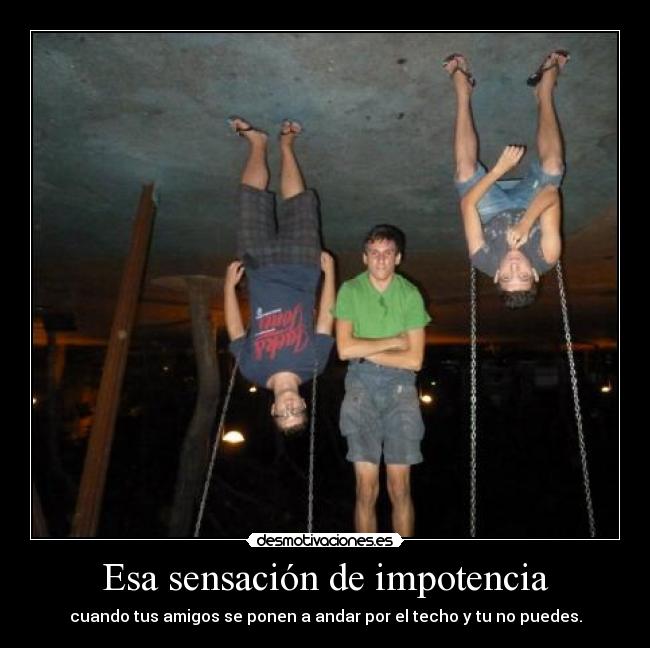 Esa sensación de impotencia - cuando tus amigos se ponen a andar por el techo y tu no puedes.